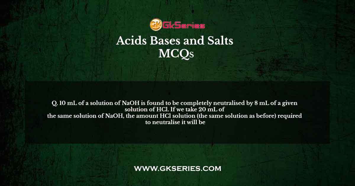 10 mL of a solution of NaOH is found to be completely neutralised by 8 mL of a given solution of HCl. If we take 20 mL of the same solution of NaOH, the amount HCl solution (the same solution as before) required to neutralise it will be