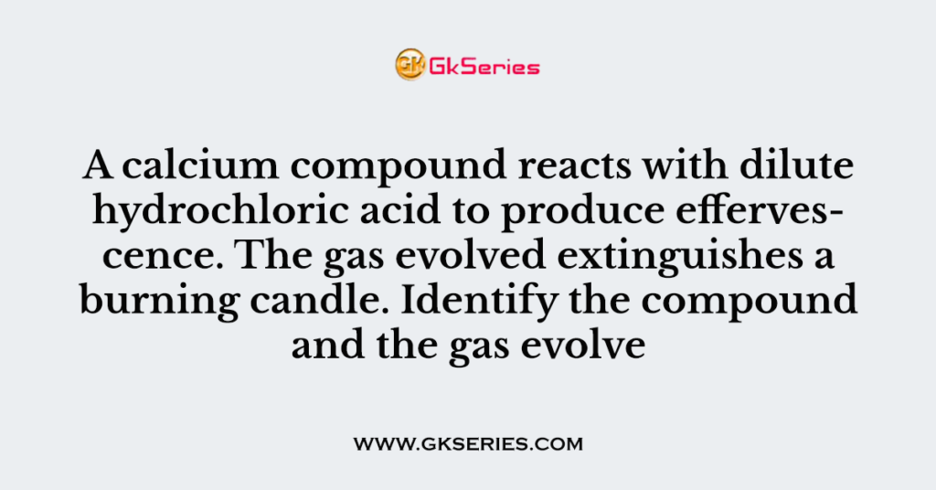 A calcium compound reacts with dilute hydrochloric acid to produce effervescence. The gas evolved extinguishes a burning candle. Identify the compound and the gas evolve