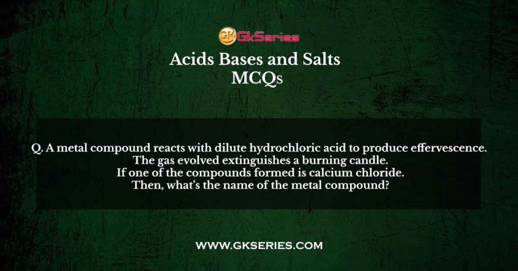 Q. A metal compound reacts with dilute hydrochloric acid to produce effervescence. The gas evolved extinguishes a burning candle. If one of the compounds formed is calcium chloride. Then, what’s the name of the metal compound?