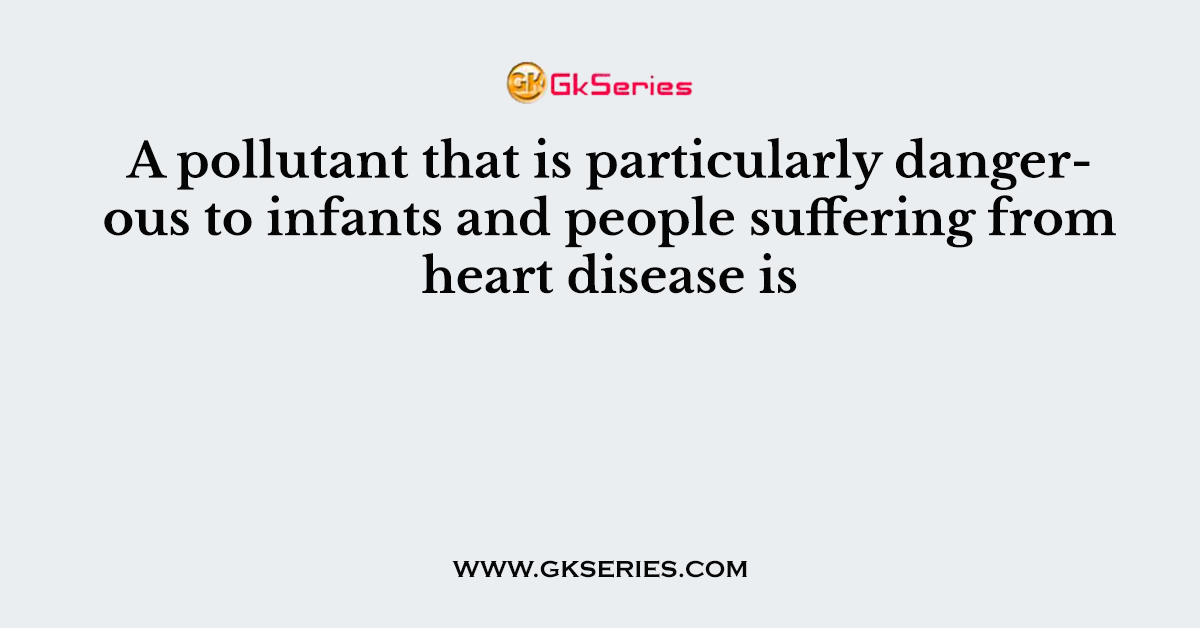 A pollutant that is particularly dangerous to infants and people suffering from heart disease is