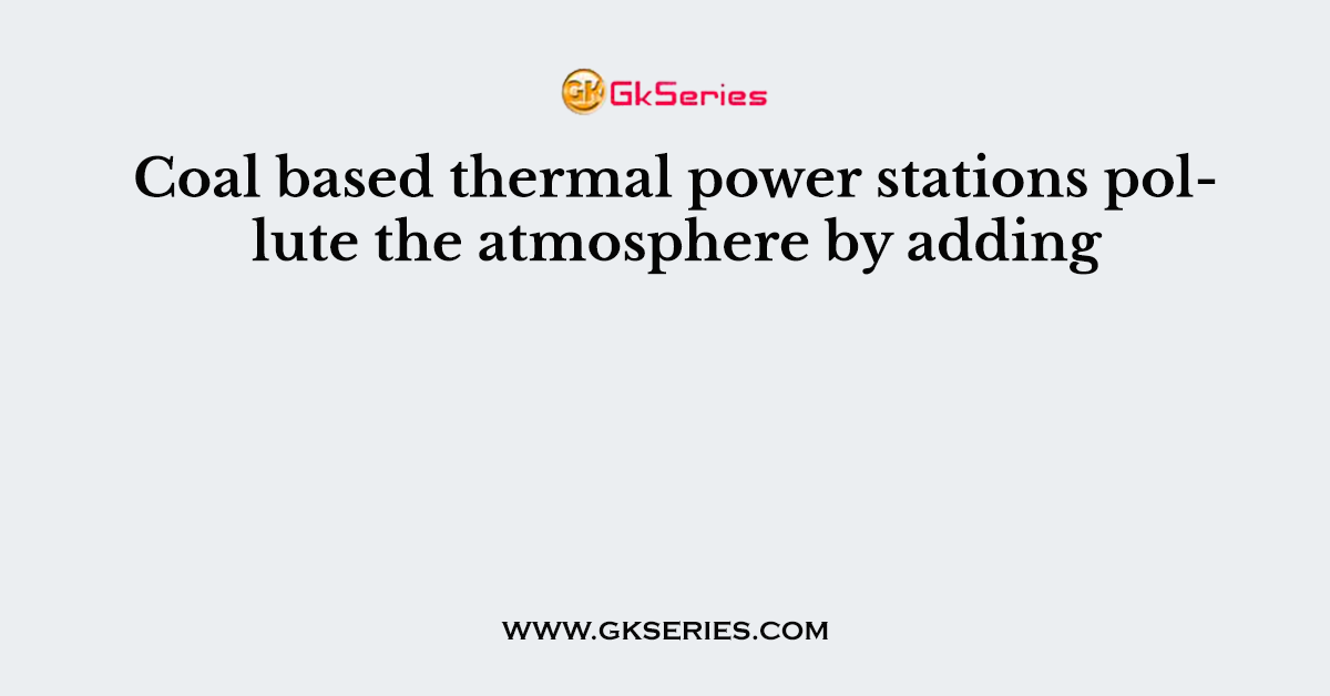 Coal based thermal power stations pollute the atmosphere by adding