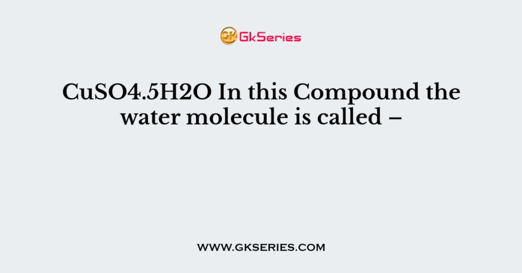 CuSO4.5H2O In this Compound the water molecule is called –