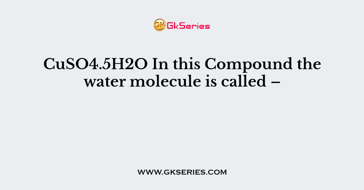 CuSO4.5H2O In this Compound the water molecule is called –
