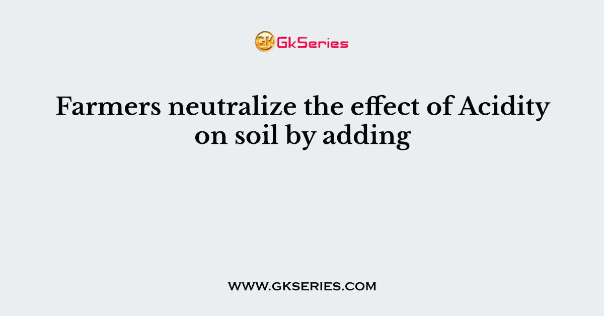 Farmers neutralize the effect of Acidity on soil by adding