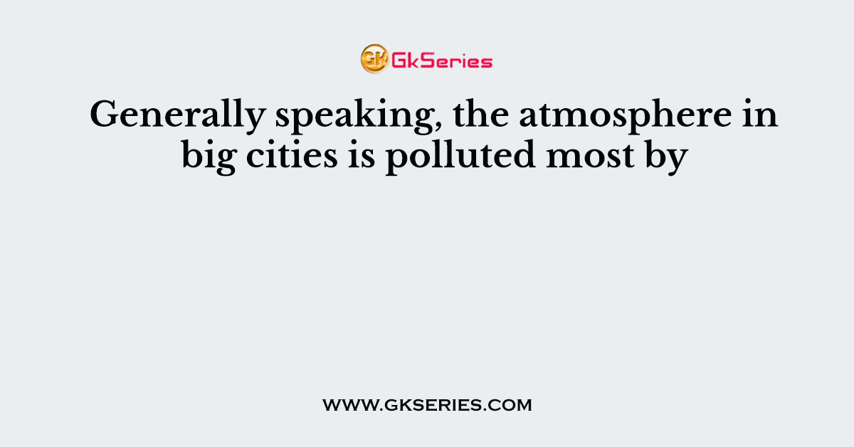 Generally speaking, the atmosphere in big cities is polluted most by