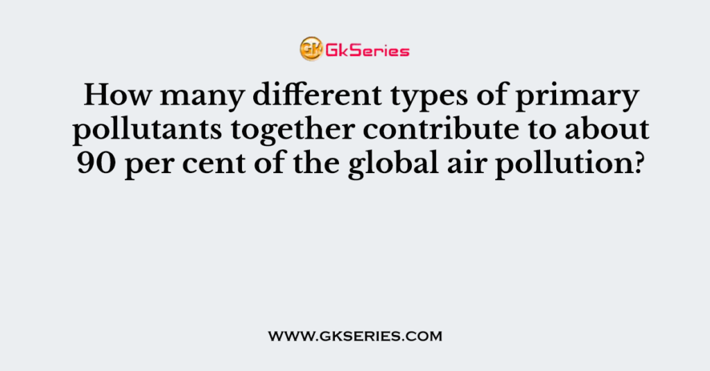 How many different types of primary pollutants together contribute to about 90 per cent of the global air pollution?