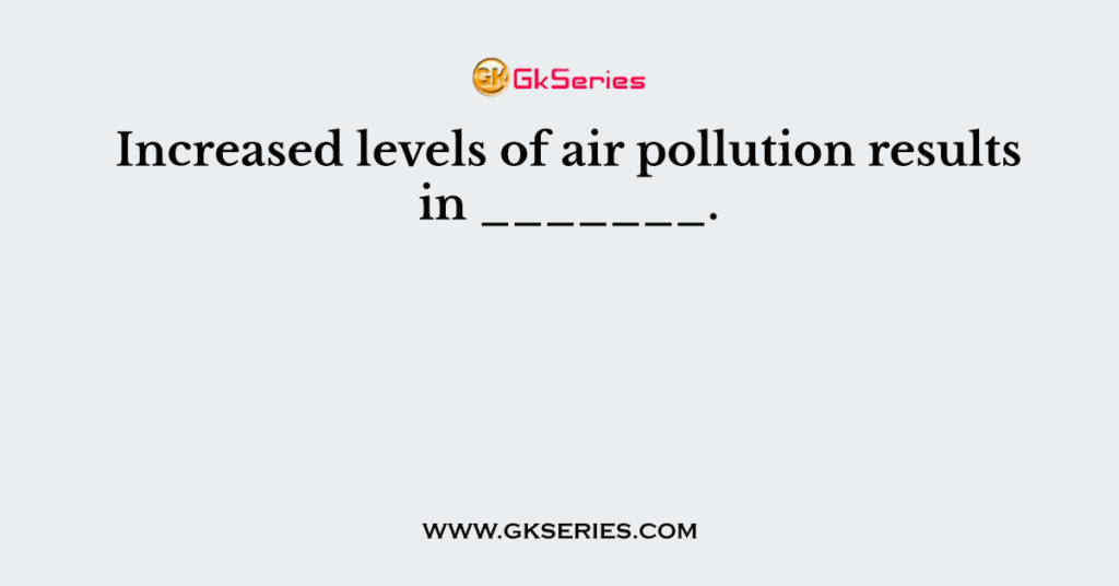 Increased levels of air pollution results in _______.