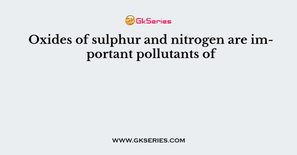 Oxides of sulphur and nitrogen are important pollutants of