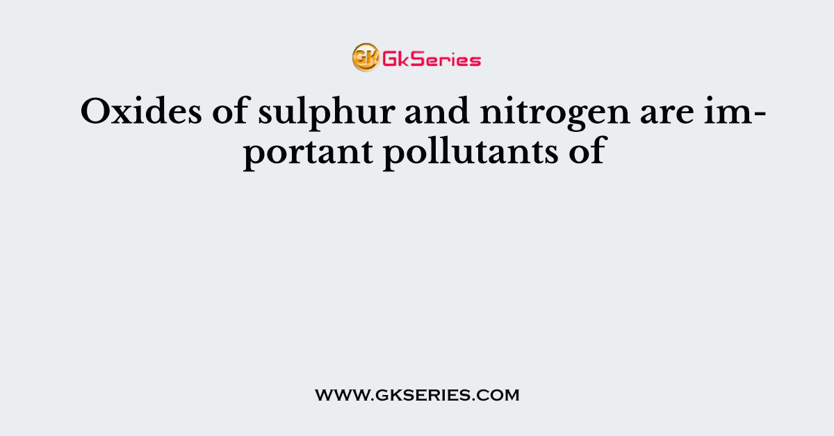 Oxides of sulphur and nitrogen are important pollutants of
