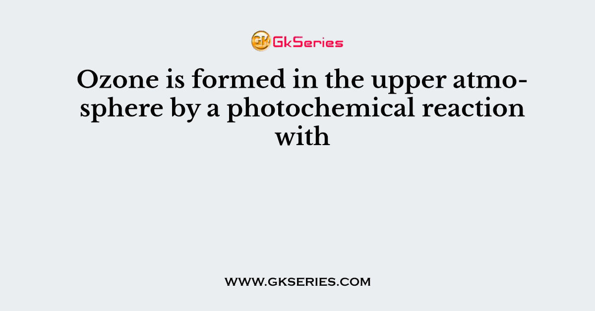 Ozone is formed in the upper atmosphere by a photochemical reaction with