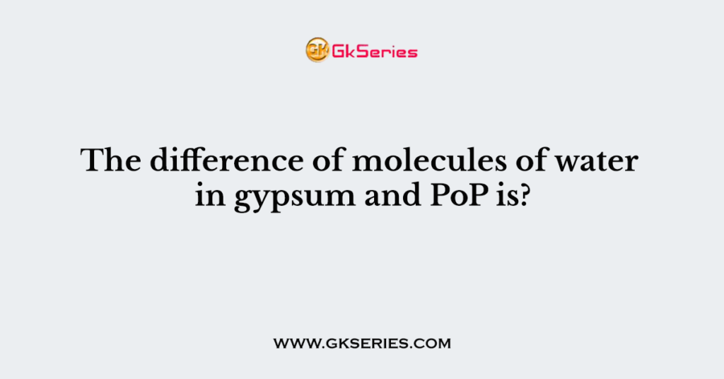 The difference of molecules of water in gypsum and PoP is