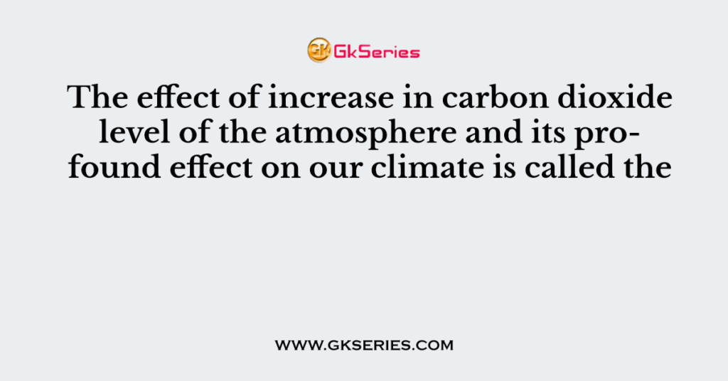 The effect of increase in carbon dioxide level of the atmosphere and its profound effect on our climate is called the