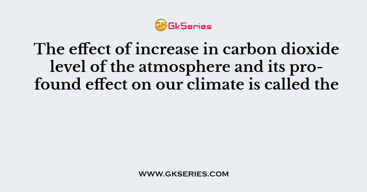 The effect of increase in carbon dioxide level of the atmosphere and its profound effect on our climate is called the