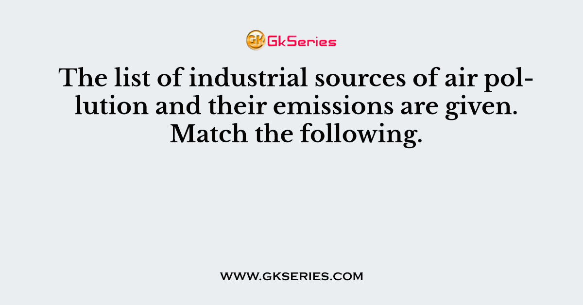 The list of industrial sources of air pollution and their emissions are given. Match the following.