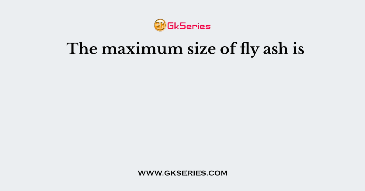 The maximum size of fly ash is