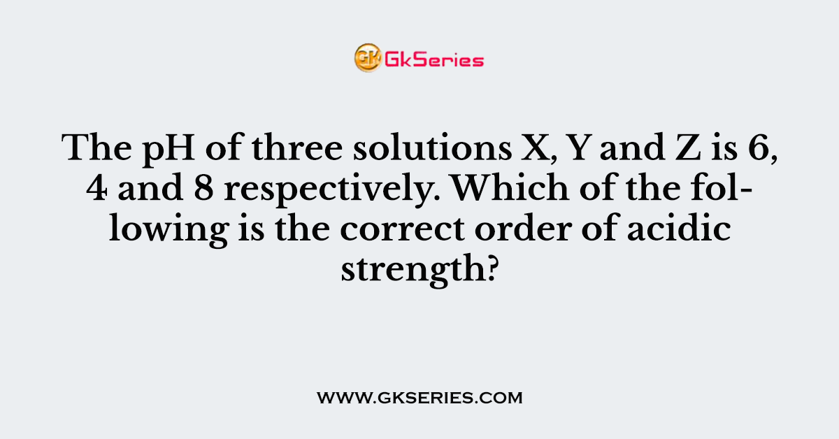 The pH of three solutions X, Y and Z is 6, 4 and 8 respectively. Which of the following is the correct order of acidic strength?