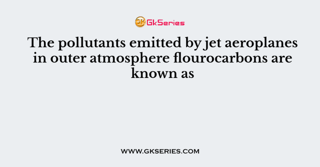 The pollutants emitted by jet aeroplanes in outer atmosphere flourocarbons are known as