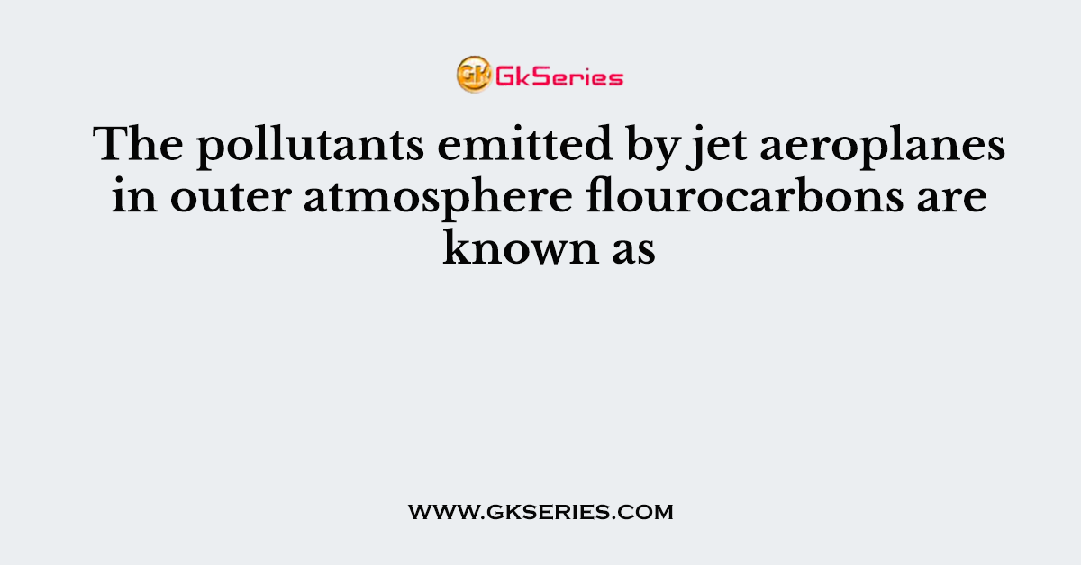 The pollutants emitted by jet aeroplanes in outer atmosphere flourocarbons are known as