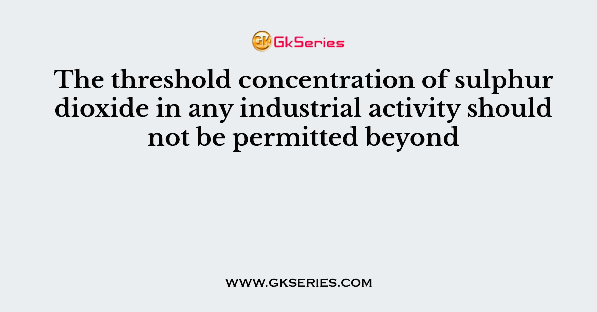 The threshold concentration of sulphur dioxide in any industrial activity should not be permitted beyond