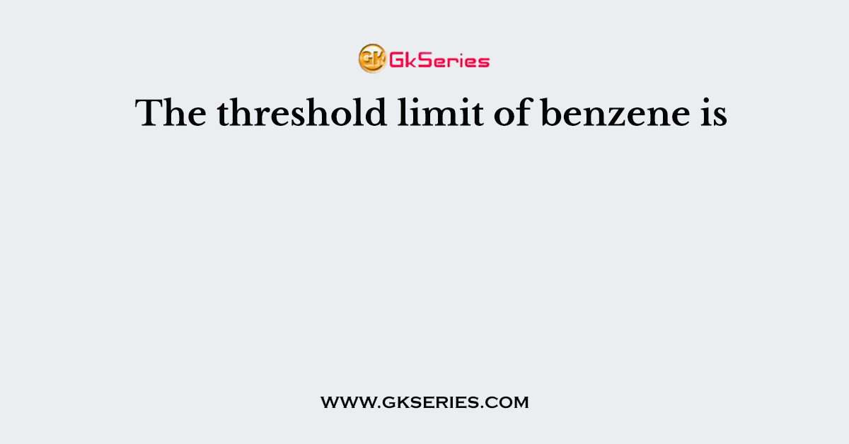 The threshold limit of benzene is