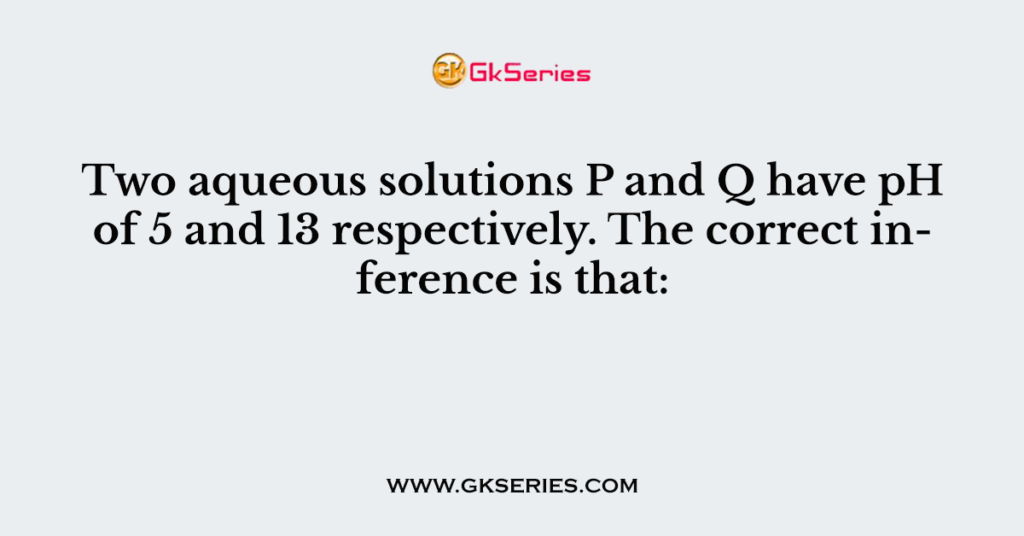 Two aqueous solutions P and Q have pH of 5 and 13 respectively. The correct inference is that: