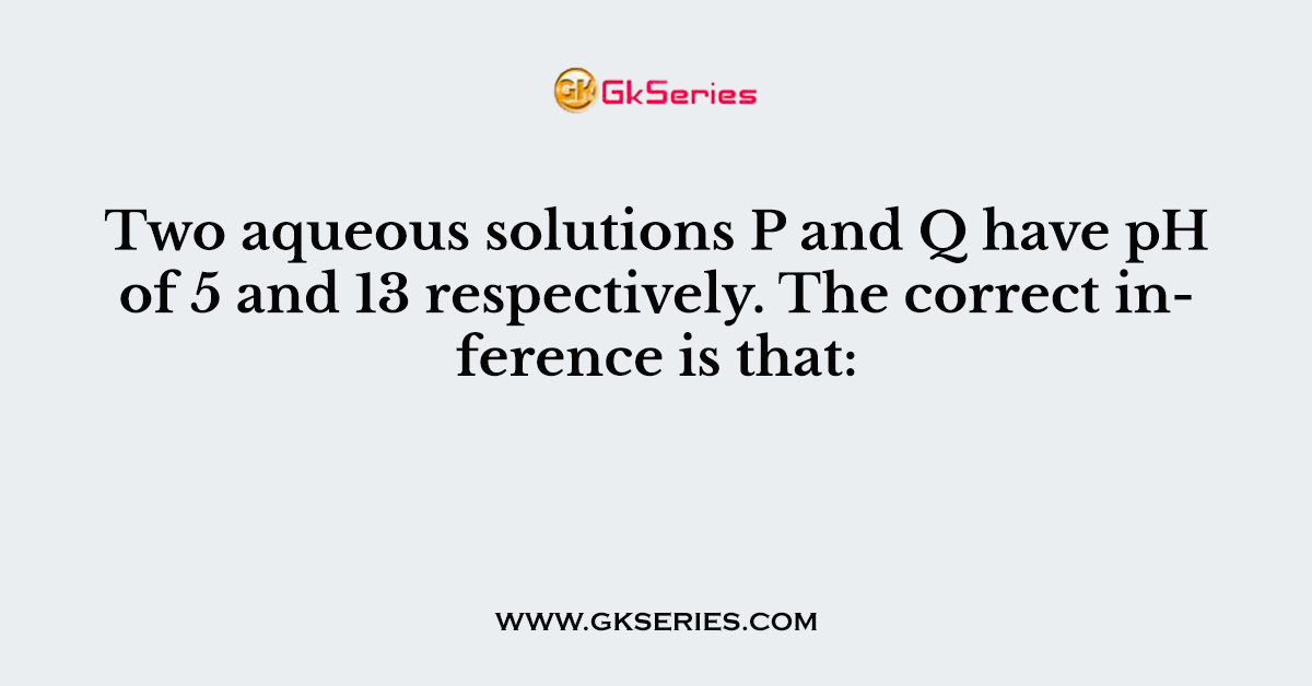 Two aqueous solutions P and Q have pH of 5 and 13 respectively. The correct inference is that: