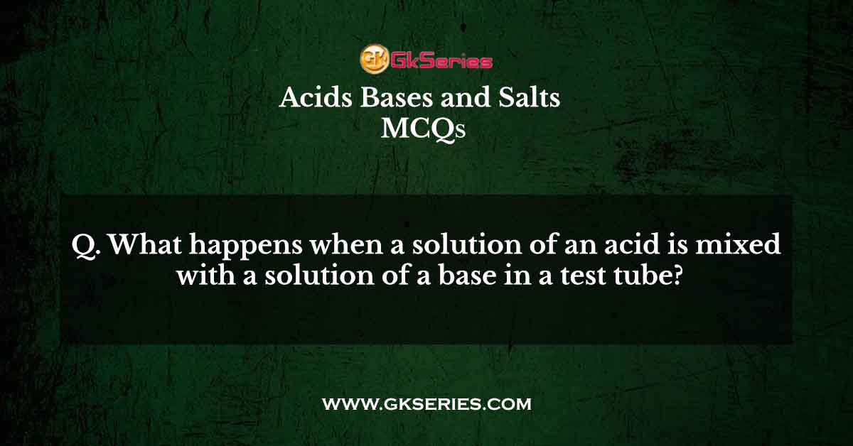 Q. What happens when a solution of an acid is mixed with a solution of a base in a test tube?