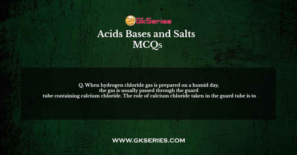 Q. When hydrogen chloride gas is prepared on a humid day, the gas is usually passed through the guard tube containing calcium chloride. The role of calcium chloride taken in the guard tube is to