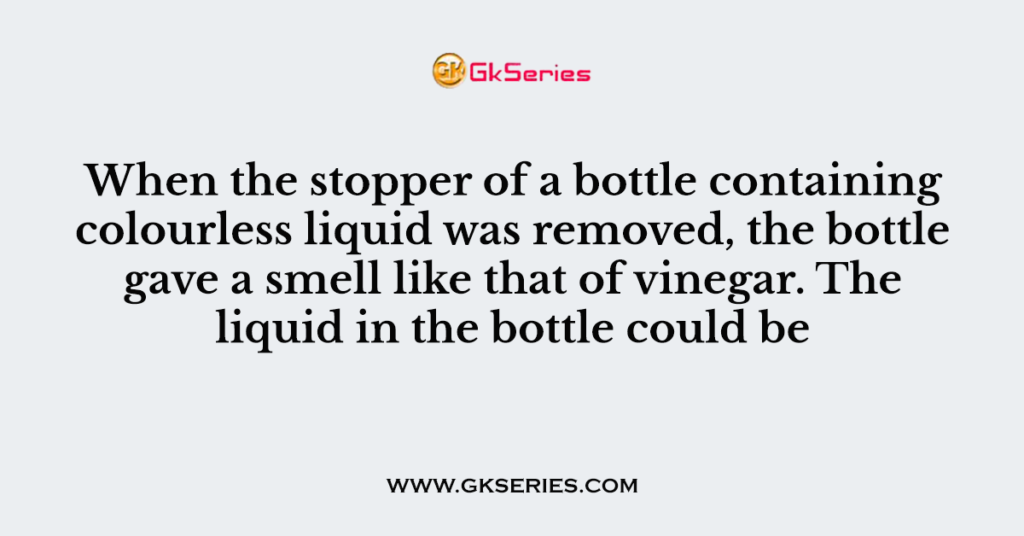 When the stopper of a bottle containing colourless liquid was removed, the bottle gave a smell like that of vinegar. The liquid in the bottle could be