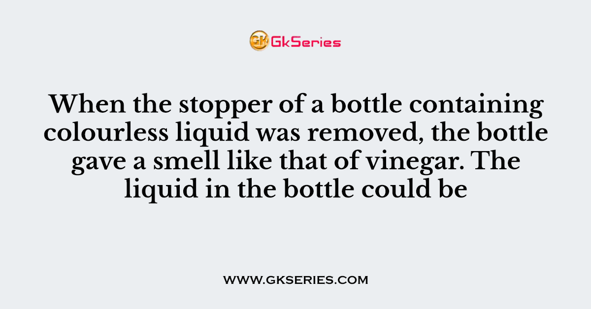 When the stopper of a bottle containing colourless liquid was removed, the bottle gave a smell like that of vinegar. The liquid in the bottle could be