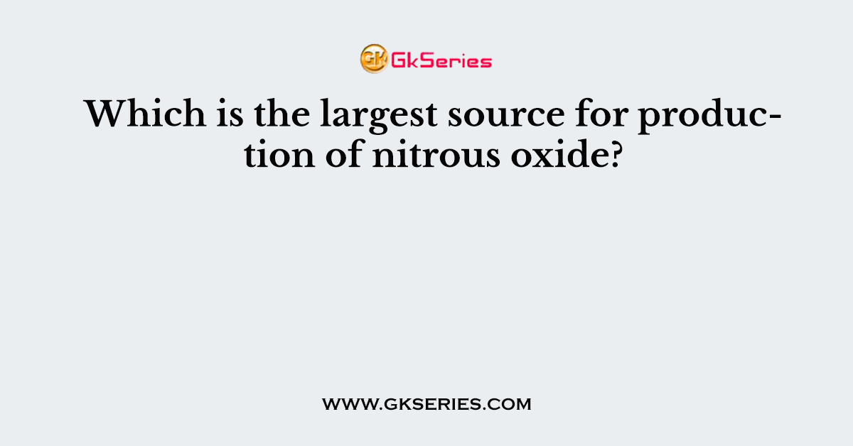 Which is the largest source for production of nitrous oxide?