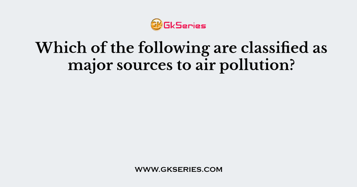 Which of the following are classified as major sources to air pollution?