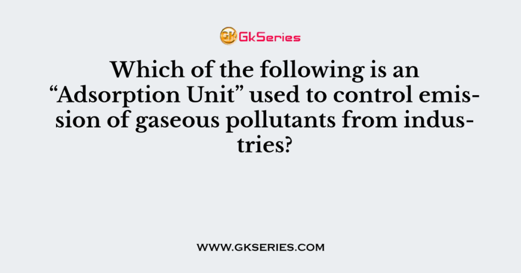 Which of the following is an “Adsorption Unit” used to control emission of gaseous pollutants from industries?