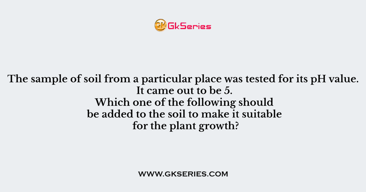 Q. The sample of soil from a particular place was tested for its pH value. It came out to be 5. Which one of the following should be added to the soil to make it suitable for the plant growth?