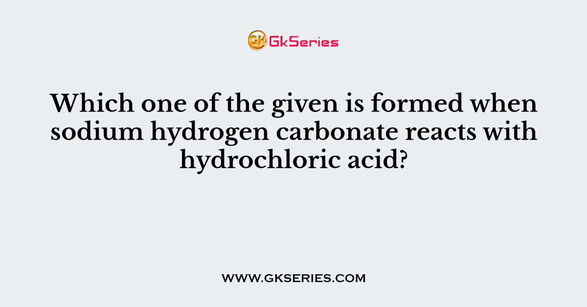 108. Which one of the given is formed when sodium hydrogen carbonate reacts with hydrochloric acid?