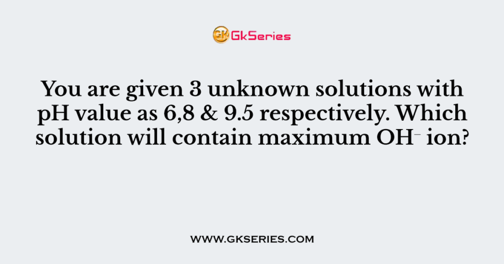 You are given 3 unknown solutions with pH value as 6,8 & 9.5 respectively. Which solution will contain maximum OH⁻ ion?