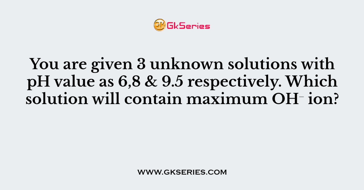 You are given 3 unknown solutions with pH value as 6,8 & 9.5 respectively. Which solution will contain maximum OH⁻ ion?