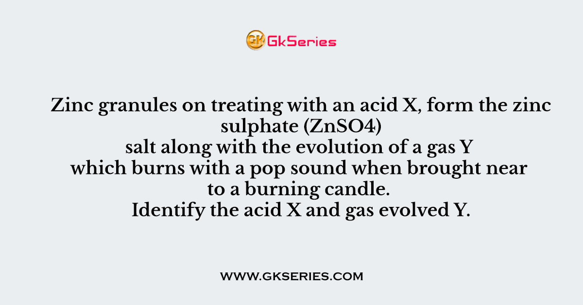 Q. Zinc granules on treating with an acid X, form the zinc sulphate (ZnSO4) salt along with the evolution of a gas Y which burns with a pop sound when brought near to a burning candle. Identify the acid X and gas evolved Y.