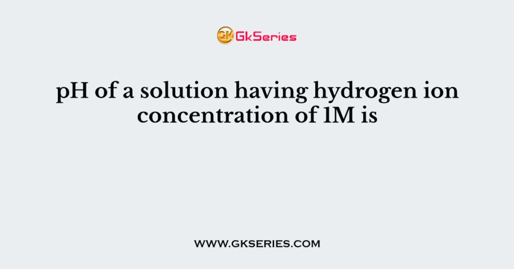 PH Of A Solution Having Hydrogen Ion Concentration Of 1M Is