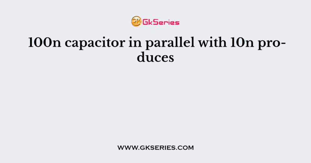 100n capacitor in parallel with 10n produces