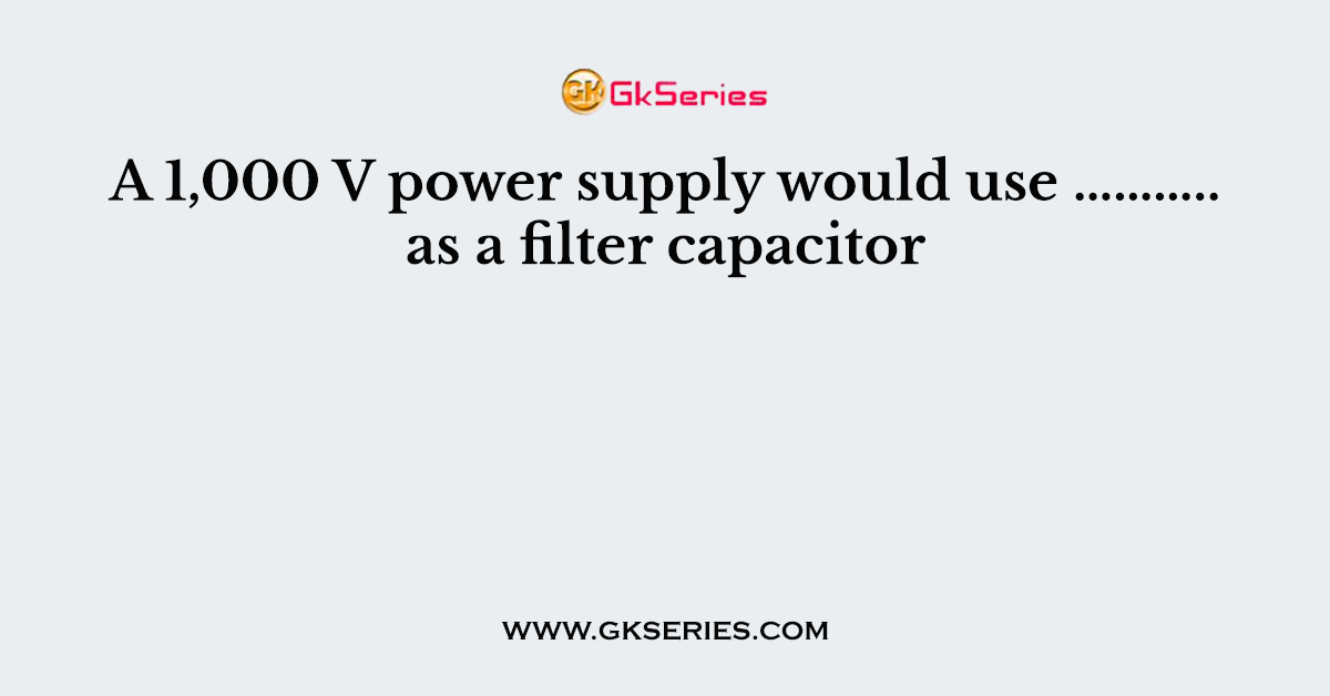 A 1,000 V power supply would use ……….. as a filter capacitor