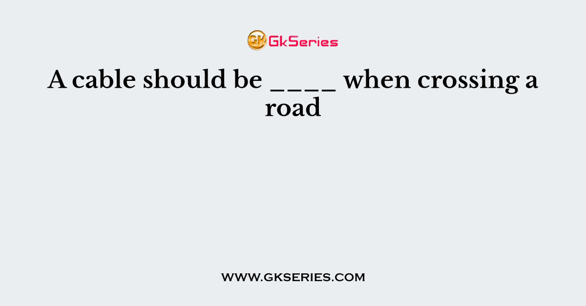 A cable should be ____ when crossing a road