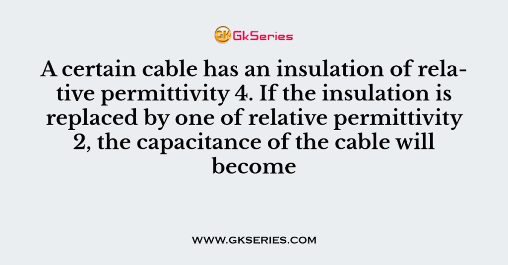 A certain cable has an insulation of relative permittivity 4. If the insulation is replaced by one of relative permittivity 2, the capacitance of the cable will become