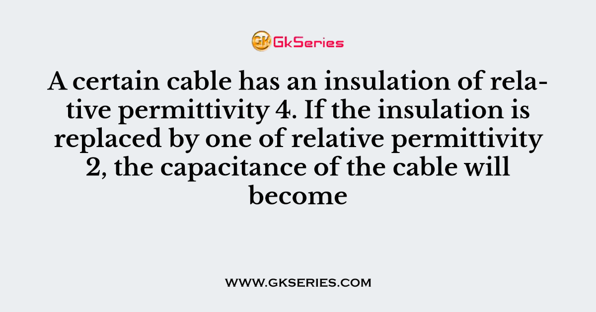 A certain cable has an insulation of relative permittivity 4. If the insulation is replaced by one of relative permittivity 2, the capacitance of the cable will become