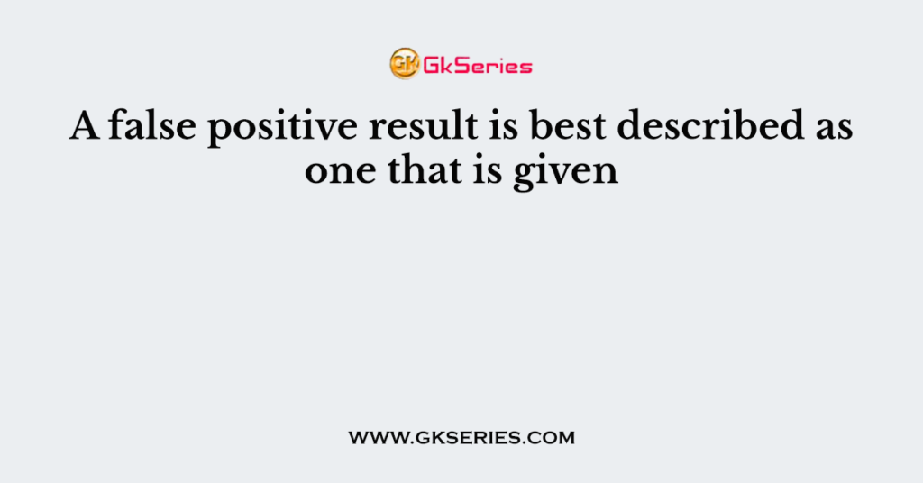 a-false-positive-result-is-best-described-as-one-that-is-given