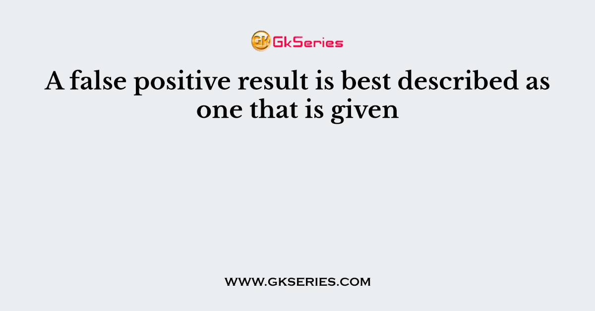 A false positive result is best described as one that is given
