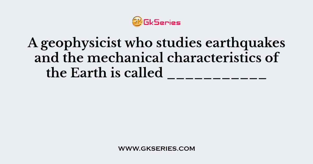 A geophysicist who studies earthquakes and the mechanical characteristics of the Earth is called ___________