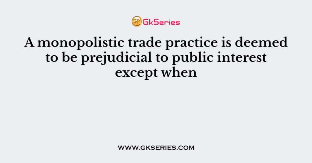 A monopolistic trade practice is deemed to be prejudicial to public interest except when