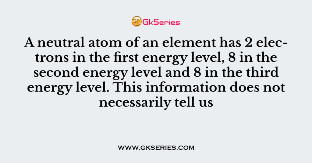 A neutral atom of an element has 2 electrons in the first energy level, 8 in the second energy level and 8 in the third energy level. This information does not necessarily tell us