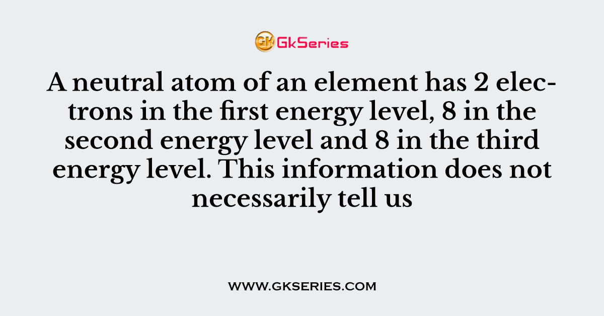 A neutral atom of an element has 2 electrons in the first energy level, 8 in the second energy level and 8 in the third energy level. This information does not necessarily tell us